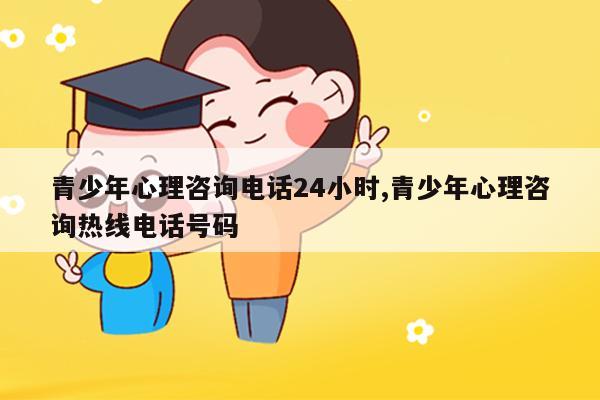 青少年心理咨詢電話24小時 青少年心理咨詢熱線電話號碼